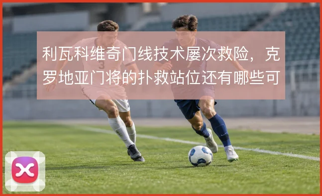 利瓦科维奇门线技术屡次救险，克罗地亚门将的扑救站位还有哪些可优化空间