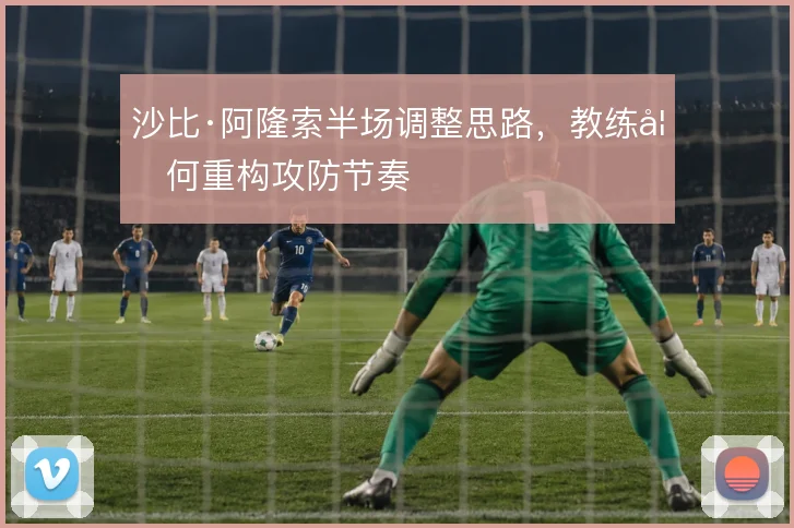 沙比·阿隆索半场调整思路，教练如何重构攻防节奏