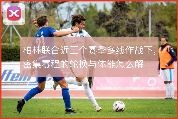 柏林联合近三个赛季多线作战下，密集赛程的轮换与体能怎么解
