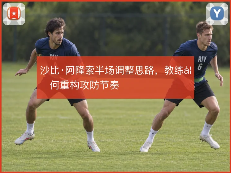沙比·阿隆索半场调整思路，教练如何重构攻防节奏