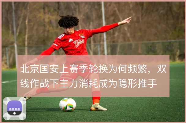 北京国安上赛季轮换为何频繁,双线作战下主力消耗成为隐形推手