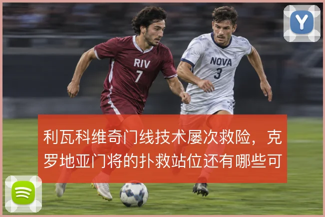 利瓦科维奇门线技术屡次救险，克罗地亚门将的扑救站位还有哪些可优化空间