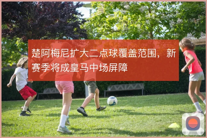 楚阿梅尼扩大二点球覆盖范围，新赛季将成皇马中场屏障