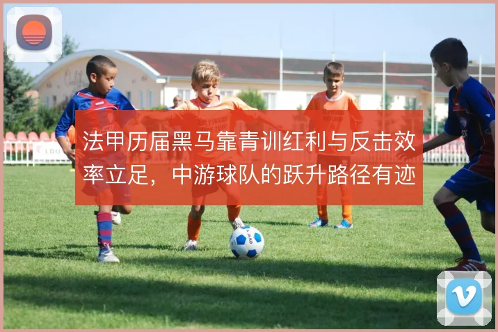 法甲历届黑马靠青训红利与反击效率立足，中游球队的跃升路径有迹可循