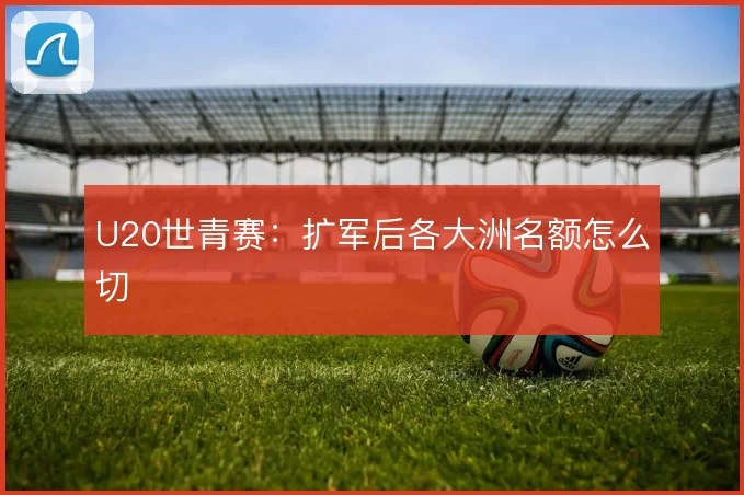 U20世青赛：扩军后各大洲名额怎么切