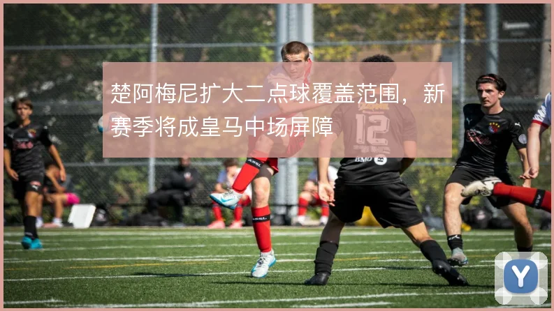 楚阿梅尼扩大二点球覆盖范围，新赛季将成皇马中场屏障