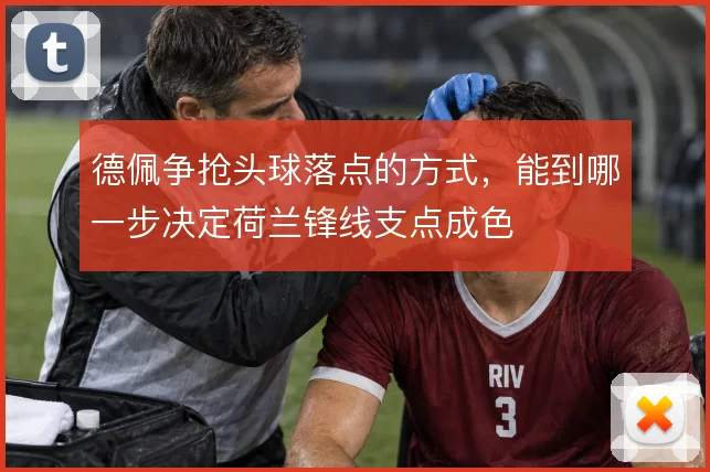 德佩争抢头球落点的方式，能到哪一步决定荷兰锋线支点成色