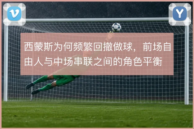 西蒙斯为何频繁回撤做球，前场自由人与中场串联之间的角色平衡