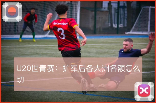 U20世青赛：扩军后各大洲名额怎么切