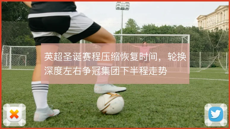 英超圣诞赛程压缩恢复时间，轮换深度左右争冠集团下半程走势