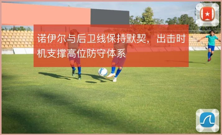 诺伊尔与后卫线保持默契，出击时机支撑高位防守体系