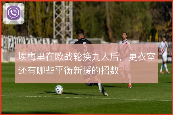 埃梅里在欧战轮换九人后，更衣室还有哪些平衡新援的招数