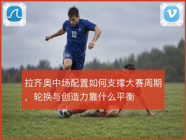 拉齐奥中场配置如何支撑大赛周期，轮换与创造力靠什么平衡