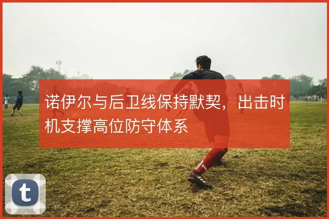 诺伊尔与后卫线保持默契，出击时机支撑高位防守体系